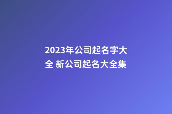 2023年公司起名字大全 新公司起名大全集
